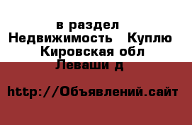  в раздел : Недвижимость » Куплю . Кировская обл.,Леваши д.